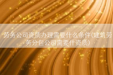 劳务公司资质办理需要什么条件(建筑劳务分包公司需要什资质)