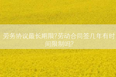 劳务协议最长期限?劳动合同签几年有时间限制吗?