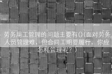 劳务用工管理的问题主要有()(面对劳务人员管理难，但合同工期要履行，你应怎样管理呢？)