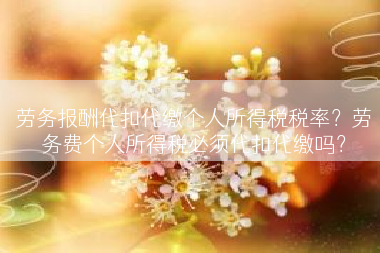劳务报酬代扣代缴个人所得税税率？劳务费个人所得税必须代扣代缴吗？