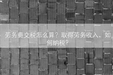 劳务费交税怎么算？取得劳务收入，如何纳税？