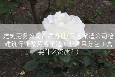 建筑劳务公司资质办理(劳务派遣公司给建筑行业做劳务派遣（非项目分包）需要什么资质？)