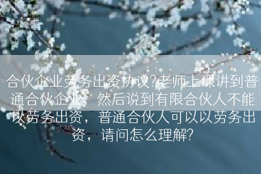 合伙企业劳务出资协议?老师上课讲到普通合伙企业，然后说到有限合伙人不能以劳务出资，普通合伙人可以以劳务出资，请问怎么理解?