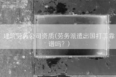 建筑劳务公司资质(劳务派遣出国打工靠谱吗？)