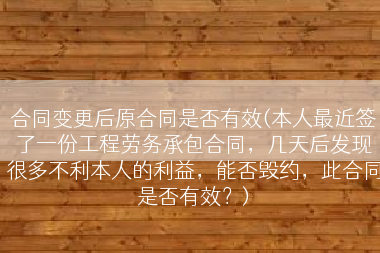 合同变更后原合同是否有效(本人最近签了一份工程劳务承包合同，几天后发现很多不利本人的利益，能否毁约，此合同是否有效？)