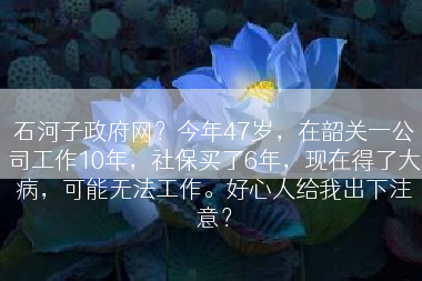 石河子政府网？今年47岁，在韶关一公司工作10年，社保买了6年，现在得了大病，可能无法工作。好心人给我出下注意？