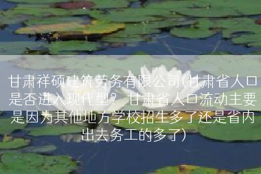 甘肃祥硕建筑劳务有限公司(甘肃省人口是否进入现代型？ 甘肃省人口流动主要是因为其他地方学校招生多了还是省内出去务工的多了)