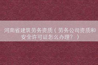 河南省建筑劳务资质（劳务公司资质和安全许可证怎么办理？）