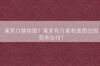 莱芜口镇地图？莱芜有几家有资质出国劳务公司？