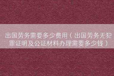 出国劳务需要多少费用（出国劳务无犯罪证明及公证材料办理需要多少钱）