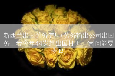 新西兰出国劳务信息(劳务输出公司出国务工我今年44岁想出国打工，请|问能要我吗)