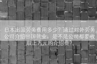 日本出国劳务费用多少？通过对外劳务公司介绍出国就业，是不是公司都要收取上万元的介绍费？