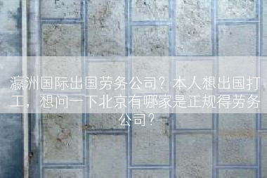 瀛洲国际出国劳务公司？本人想出国打工，想问一下北京有哪家是正规得劳务公司？