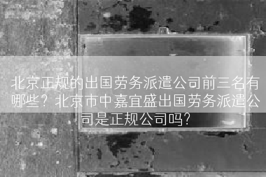 北京正规的出国劳务派遣公司前三名有哪些？北京市中嘉宜盛出国劳务派遣公司是正规公司吗？