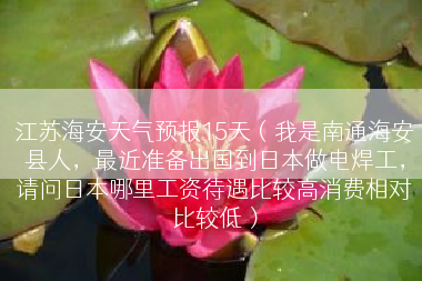 江苏海安天气预报15天（我是南通海安县人，最近准备出国到日本做电焊工，请问日本哪里工资待遇比较高消费相对比较低）