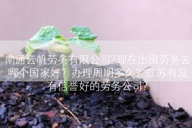 南通云帆劳务有限公司?现在出国劳务去哪个国家好？办理周期多久？江苏有没有信誉好的劳务公司?