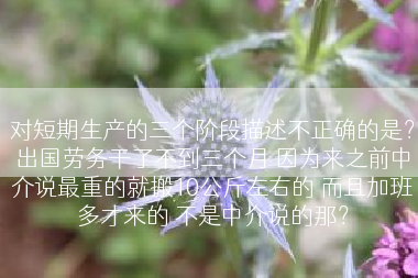 对短期生产的三个阶段描述不正确的是？出国劳务干了不到三个月 因为来之前中介说最重的就搬10公斤左右的 而且加班多才来的 不是中介说的那？