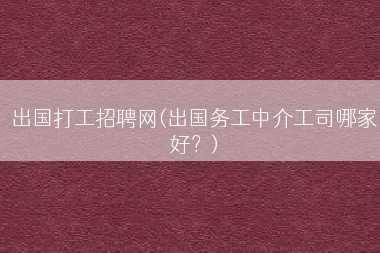 出国打工招聘网(出国务工中介工司哪家好？)