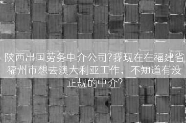 陕西出国劳务中介公司?我现在在福建省福州市想去澳大利亚工作，不知道有没正规的中介?
