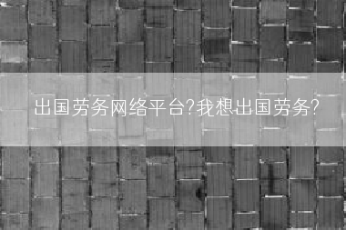 出国劳务网络平台?我想出国劳务?