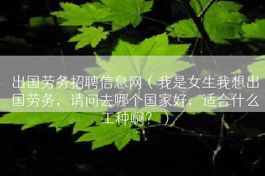 出国劳务招聘信息网（我是女生我想出国劳务，请问去哪个国家好，适合什么工种啊？）