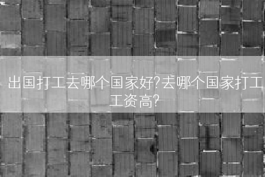 出国打工去哪个国家好?去哪个国家打工工资高?