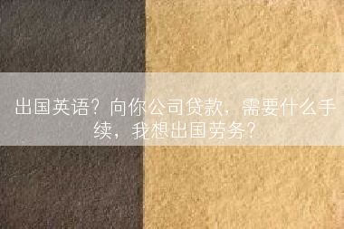 出国英语？向你公司贷款，需要什么手续，我想出国劳务？