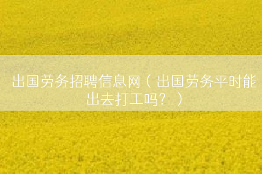 出国劳务招聘信息网（出国劳务平时能出去打工吗？）