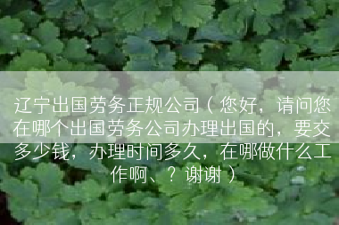 辽宁出国劳务正规公司（您好，请问您在哪个出国劳务公司办理出国的，要交多少钱，办理时间多久，在哪做什么工作啊、？谢谢）