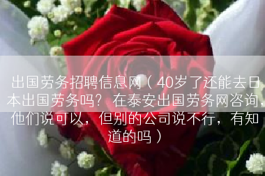 出国劳务招聘信息网（40岁了还能去日本出国劳务吗？ 在泰安出国劳务网咨询，他们说可以，但别的公司说不行，有知道的吗）