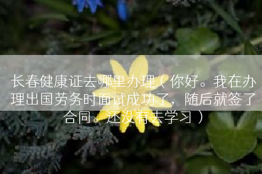 长春健康证去哪里办理（你好。我在办理出国劳务时面试成功了，随后就签了合同。还没有去学习）