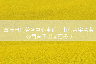 章丘出国劳务中心电话（山东富宇劳务公司关于出国劳务）