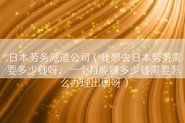 日本劳务派遣公司（我想去日本劳务需要多少钱呀，一个月能赚多少钱需要怎么办理出国呀）
