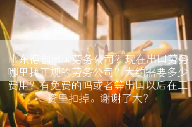 山东德创出国劳务公司？现在出国劳务哪里找正规的劳务公司？大约需要多少费用？有免费的吗或者等出国以后在工资里扣掉。谢谢了大？