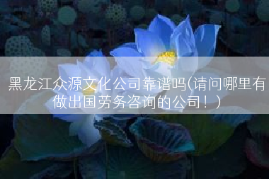 黑龙江众源文化公司靠谱吗(请问哪里有做出国劳务咨询的公司！)