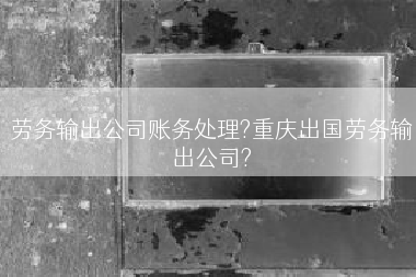 劳务输出公司账务处理?重庆出国劳务输出公司?