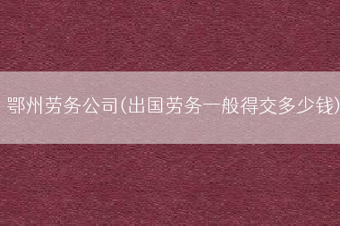 鄂州劳务公司(出国劳务一般得交多少钱)