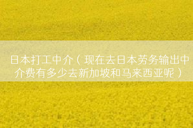 日本打工中介（现在去日本劳务输出中介费有多少去新加坡和马来西亚呢）