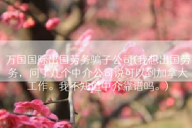 万国国际出国劳务骗子公司(我想出国劳务，问了几个中介公司说可以到加拿大工作。我不知道中介靠谱吗。)
