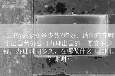 出国劳务要交多少钱?您好，请问您在哪个出国劳务公司办理出国的，要交多少钱，办理时间多久，在哪做什么工作啊、？谢谢?