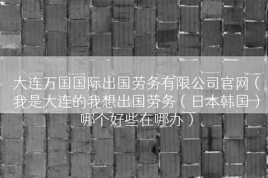 大连万国国际出国劳务有限公司官网（我是大连的我想出国劳务（日本韩国）哪个好些在哪办）