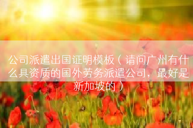 公司派遣出国证明模板（请问广州有什么具资质的国外劳务派遣公司，最好是新加坡的）