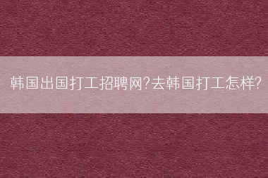 韩国出国打工招聘网?去韩国打工怎样?