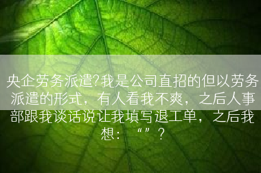 央企劳务派遣?我是公司直招的但以劳务派遣的形式，有人看我不爽，之后人事部跟我谈话说让我填写退工单，之后我想：“”?