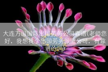 大连万国国际出国劳务公司靠谱(老师您好，我想找个出国劳务派遣公司，有靠谱的吗)