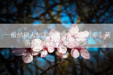 一般纳税人加工修理修配劳务税率？劳务税的综合税率是多少？