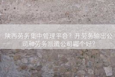 陕西劳务集中管理平台？开劳务输出公司和劳务派遣公司哪个好？