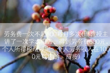 劳务费一次不超800每月多次(周教授主讲了一次学术报告，得到劳务费600元，个人所得税法规定：个人劳务收入在1000元以内的，应按)