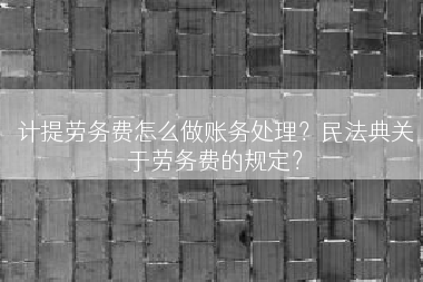 计提劳务费怎么做账务处理？民法典关于劳务费的规定？