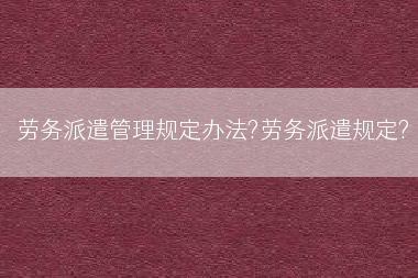 劳务派遣管理规定办法?劳务派遣规定?